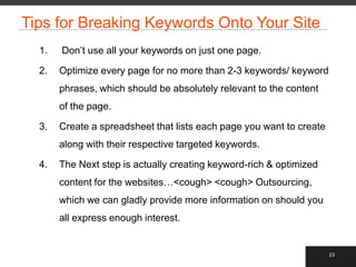 Tips for Breaking Keywords Onto Your Site
  1.   Don‟t use all your keywords on just one page.

  2.   Optimize every page for no more than 2-3 keywords/ keyword
       phrases, which should be absolutely relevant to the content
       of the page.

  3.   Create a spreadsheet that lists each page you want to create
       along with their respective targeted keywords.

  4.   The Next step is actually creating keyword-rich & optimized
       content for the websites…<cough> <cough> Outsourcing,
       which we can gladly provide more information on should you
       all express enough interest.


                                                                      23
 