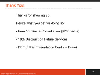 Thank You!

                       Thanks for showing up!

                       Here‟s what you get for doing so:

                       • Free 30 minute Consultation ($250 value)

                       • 10% Discount on Future Services

                       • PDF of this Presentation Sent via E-mail




                                                                    24
© 2010 Highly Relevant Inc., Confidential & Proprietary
 