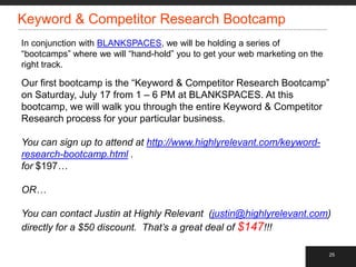 Keyword & Competitor Research Bootcamp
In conjunction with BLANKSPACES, we will be holding a series of
“bootcamps” where we will “hand-hold” you to get your web marketing on the
right track.

Our first bootcamp is the “Keyword & Competitor Research Bootcamp”
on Saturday, July 17 from 1 – 6 PM at BLANKSPACES. At this
bootcamp, we will walk you through the entire Keyword & Competitor
Research process for your particular business.

You can sign up to attend at http://www.highlyrelevant.com/keyword-
research-bootcamp.html .
for $197…

OR…

You can contact Justin at Highly Relevant (justin@highlyrelevant.com)
directly for a $50 discount. That’s a great deal of $147!!!

                                                                             25
 
