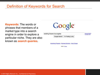 Definition of Keywords for Search



      Keywords: The words or
      phrases that members of a
      market type into a search
      engine in order to explore a
      particular niche. They are also
      known as search queries.




© 2010 Highly Relevant Inc., Confidential & Proprietary
 