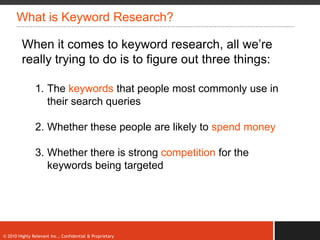 What is Keyword Research?

         When it comes to keyword research, all we‟re
         really trying to do is to figure out three things:

               1. The keywords that people most commonly use in
                  their search queries

               2. Whether these people are likely to spend money

               3. Whether there is strong competition for the
                  keywords being targeted




© 2010 Highly Relevant Inc., Confidential & Proprietary
 