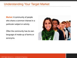 Understanding Your Target Market



           Market: A community of people
           who share a common interest in a
           particular subject or activity.


           Often the community has its own
           language of made-up of terms or
           acronyms.




© 2010 Highly Relevant Inc., Confidential & Proprietary
 
