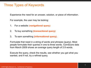 Three Types of Keywords

               Experience the need for an answer, solution, or piece of information.

               For example, the user may be looking:

               1.      For a website (navigational query)

               2.      To buy something (transactional query)

               3.      To earn something (informational query).

               Formulate that need in a string of words and phrases (query). Most
               people formulate their queries in one to three words. ComScore data
               from March 2009 shows an average query length of 2.9 words.

               Execute the query, check the results, see whether you got what you
               wanted, and if not, try a refined query.


                                                                                       9
© 2010 Highly Relevant Inc., Confidential & Proprietary
 
