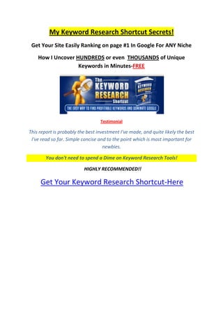 My Keyword Research Shortcut Secrets! <br />Get Your Site Easily Ranking on page #1 In Google For ANY Niche<br />How I Uncover HUNDREDS or even  THOUSANDS of Unique Keywords in Minutes-FREE<br />Testimonial <br />This report is probably the best investment I've made, and quite likely the best I've read so far. Simple concise and to the point which is most important for newbies.<br />You don't need to spend a Dime on Keyword Research Tools!<br />  HIGHLY RECOMMENDED!!<br /> Get Your Keyword Research Shortcut-Here<br />