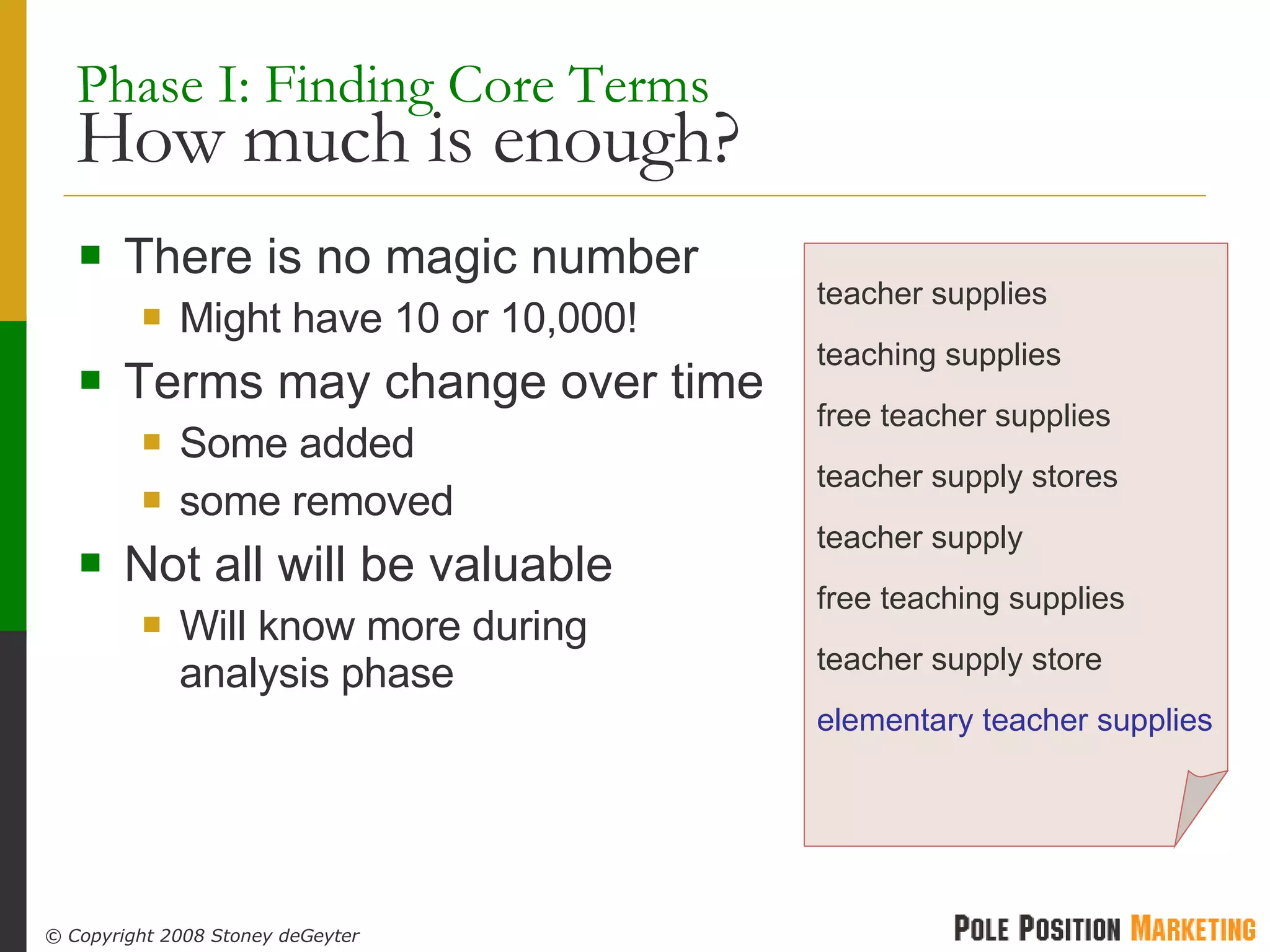 Phase I: Finding Core Terms  How much is enough? There is no magic number Might have 10 or 10,000! Terms may change over time Some added some removed Not all will be valuable Will know more during analysis phase teacher supplies teaching supplies free teacher supplies teacher supply stores teacher supply free teaching supplies teacher supply store elementary teacher supplies 