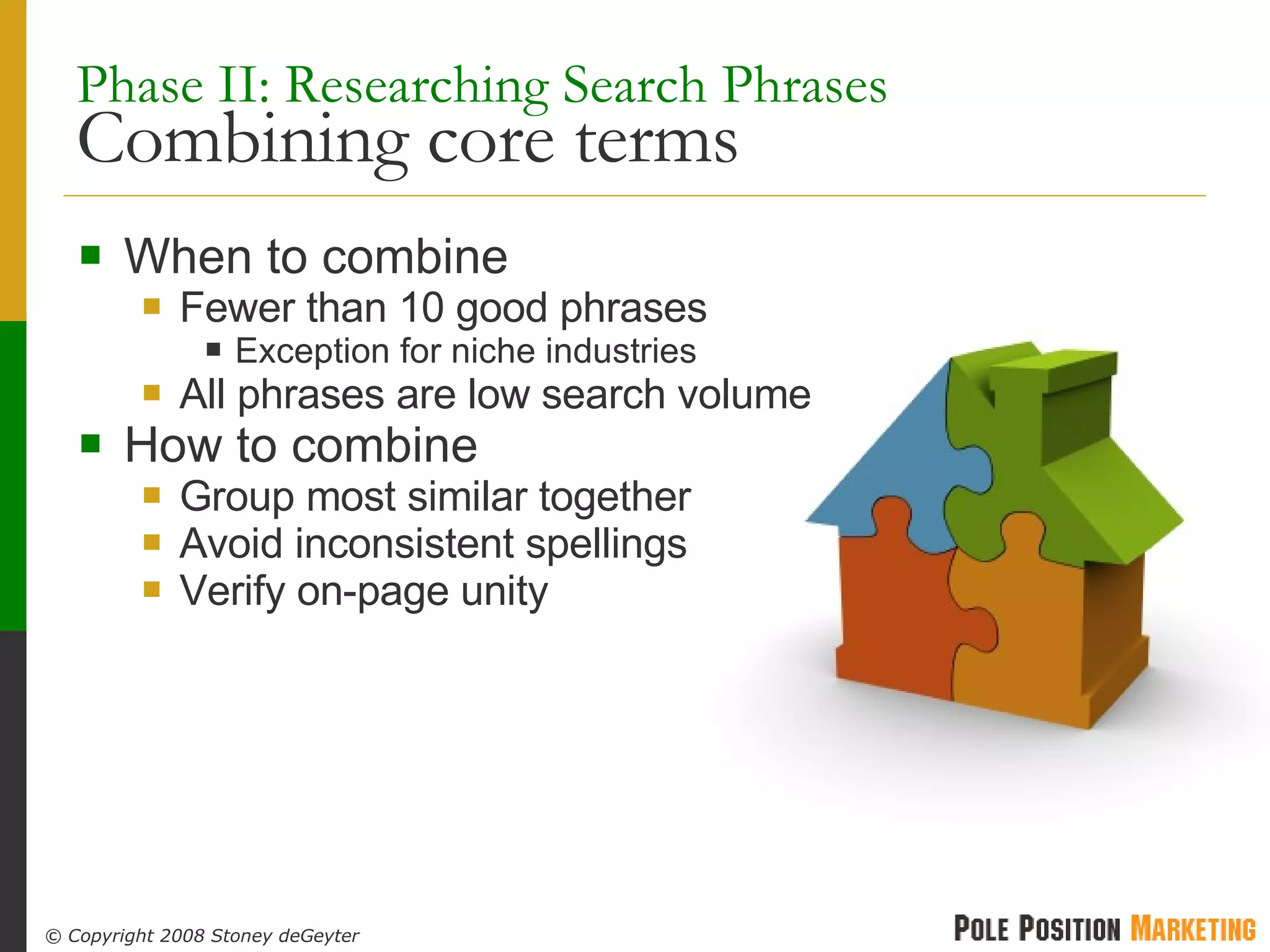 Phase II: Researching Search Phrases   Combining core terms When to combine Fewer than 10 good phrases Exception for niche industries All phrases are low search volume How to combine Group most similar together Avoid inconsistent spellings Verify on-page unity 