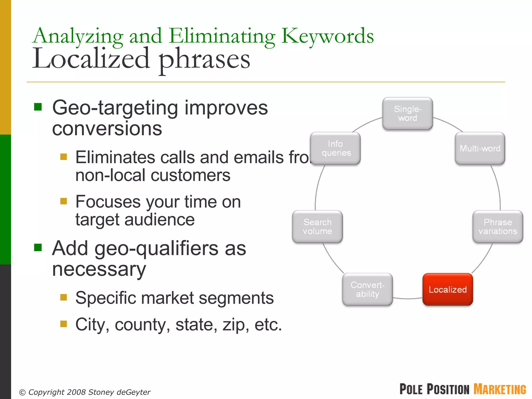 Analyzing and Eliminating Keywords   Localized phrases Geo-targeting improves conversions Eliminates calls and emails from non-local customers Focuses your time on target audience Add geo-qualifiers as necessary Specific market segments City, county, state, zip, etc. 