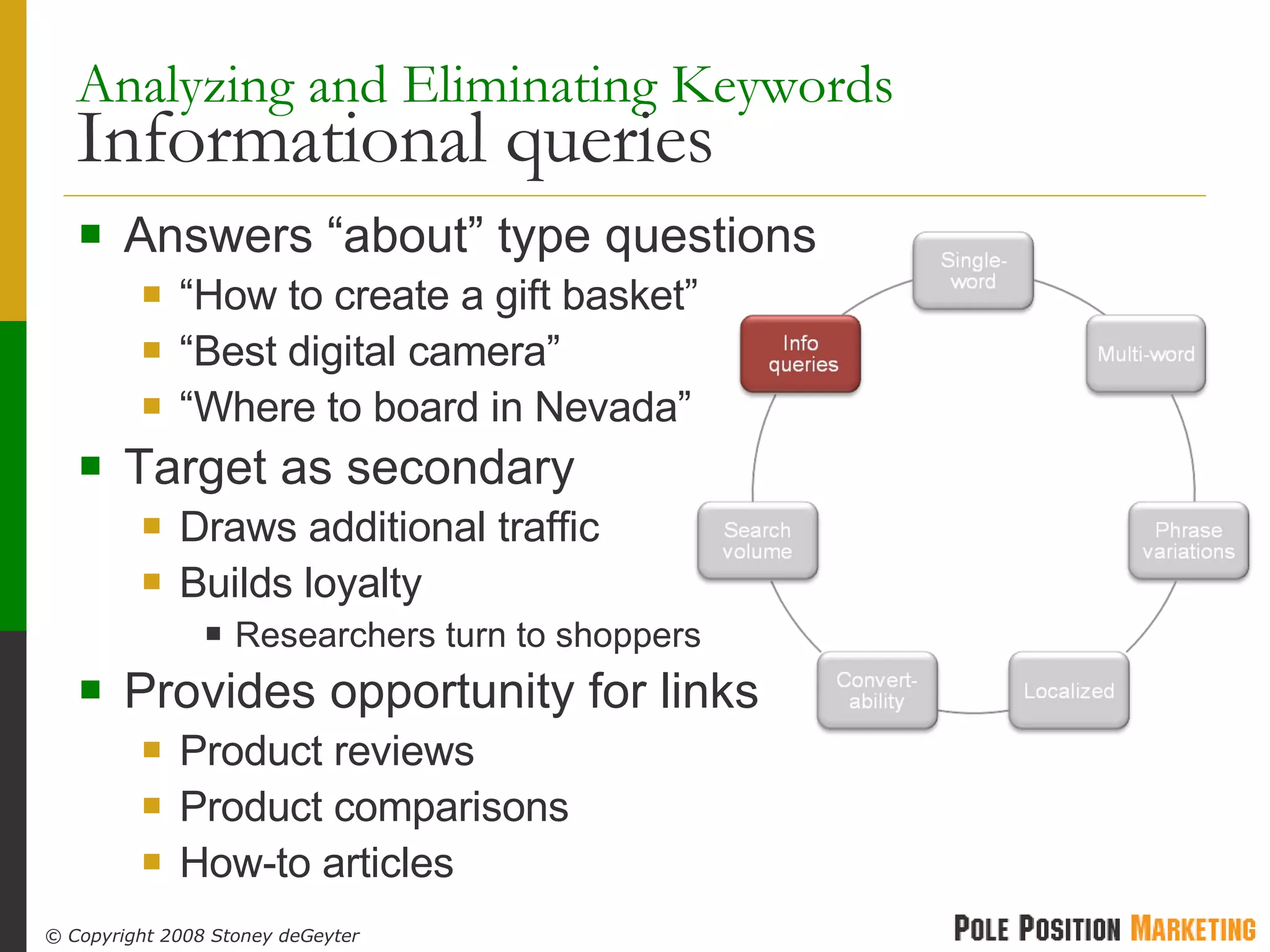 Analyzing and Eliminating Keywords   Informational queries Answers “about” type questions “ How to create a gift basket” “ Best digital camera” “ Where to board in Nevada” Target as secondary Draws additional traffic Builds loyalty Researchers turn to shoppers Provides opportunity for links Product reviews Product comparisons How-to articles 