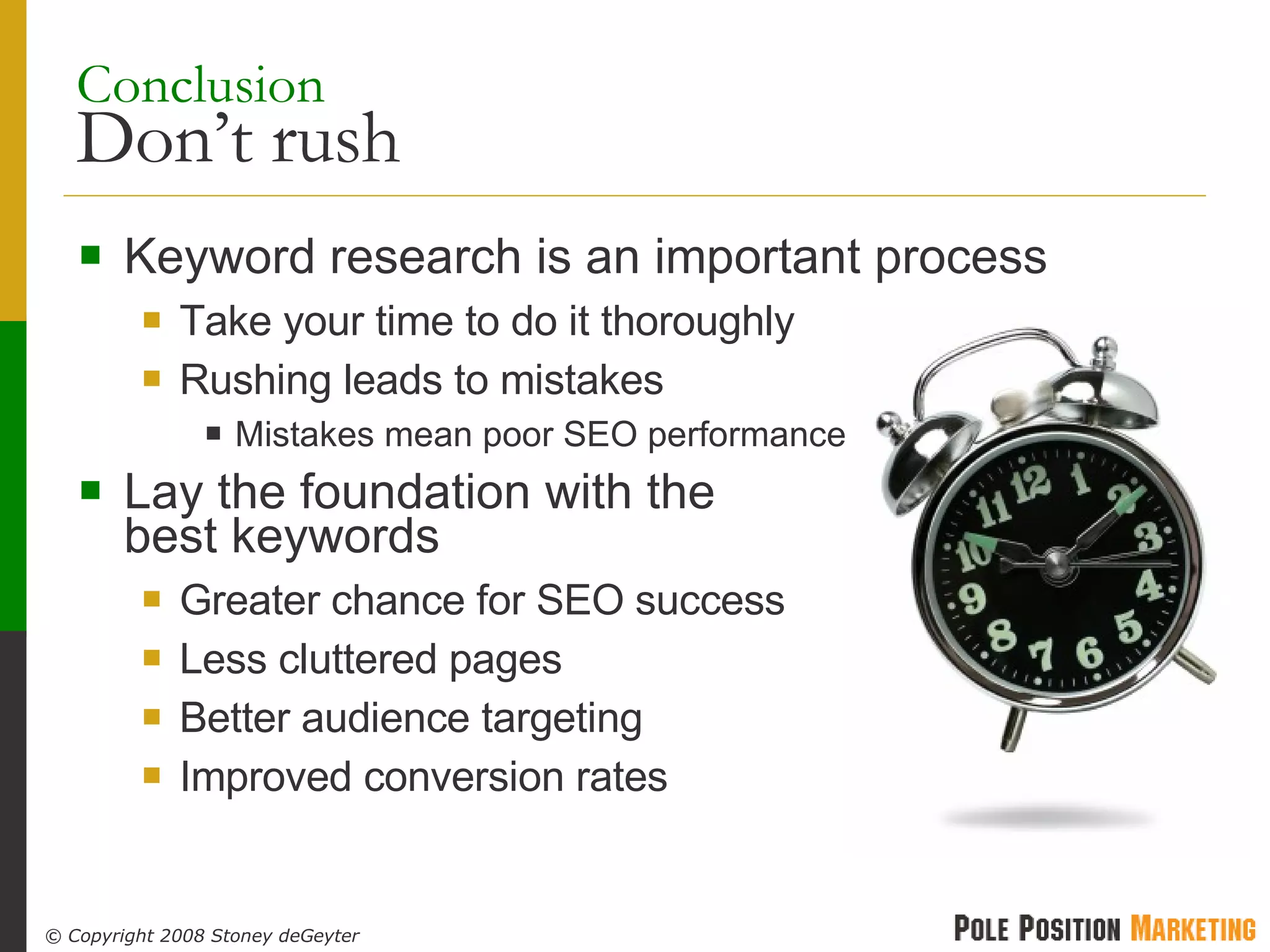 Conclusion   Don’t rush Keyword research is an important process Take your time to do it thoroughly Rushing leads to mistakes Mistakes mean poor SEO performance Lay the foundation with the  best keywords Greater chance for SEO success Less cluttered pages Better audience targeting Improved conversion rates 