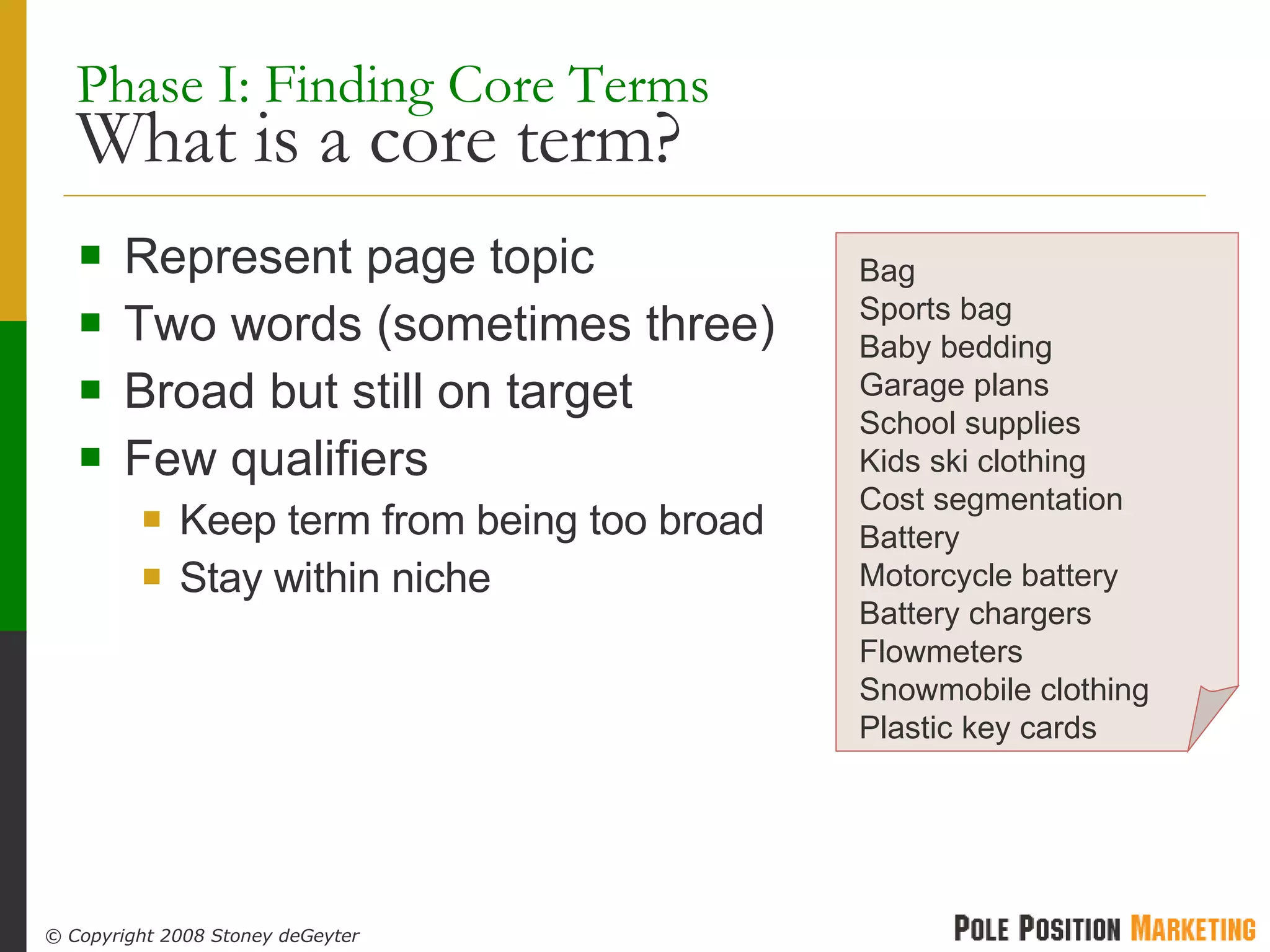 Phase I: Finding Core Terms What is a core term? Represent page topic Two words (sometimes three) Broad but still on target Few qualifiers Keep term from being too broad Stay within niche Bag Sports bag Baby bedding Garage plans School supplies Kids ski clothing Cost segmentation Battery Motorcycle battery Battery chargers Flowmeters Snowmobile clothing Plastic key cards 