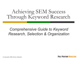 Achieving SEM Success
       Through Keyword Research

         Comprehensive Guide to Keyword
         Research, Selection & Organization




© Copyright 2008 Stoney deGeyter
 
