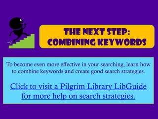 The next step:
                Combining keywords

To become even more effective in your searching, learn how
  to combine keywords and create good search strategies.

 Click to visit a Pilgrim Library LibGuide
    for more help on search strategies.
 
