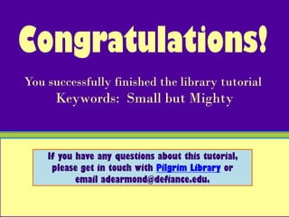Congratulations!
You successfully finished the library tutorial
      Keywords: Small but Mighty


    If you have any questions about this tutorial,
     please get in touch with Pilgrim Library or
           email adearmond@defiance.edu.
 