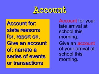 Account Account  for your late arrival at school this morning. Give an  account  of your arrival at school this morning. Account for:  state reasons for, report on.  Give an account of: narrate a series of events or transactions 