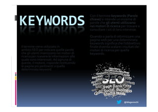 Con il termine keywords (Parole

KEYWORDS                                    chiave) si intende un insieme di
                                            parole che gli utenti utilizzano
                                            nei motori di ricerca per trovare e
                                            consultare i siti di loro interesse.
                                            Quando si parla di ottimizzare una
                                            pagina web per una determinata
                                            keywords significa che l'obbiettivo
Il termine viene utilizzato in              finale diventa scalare i risultati dei
ambito SEO per indicare quelle parole       motori di ricerca per quella
che gli utenti inseriscono nei motori di    keywords.
ricerca per ricevere le informazioni alla
quale sono interessati. Ad ognuna di
queste, il motore, risponde restituendo
le pagine più pertinenti a quella
determinata keyword




                                                                     @ldiegoronchi
 