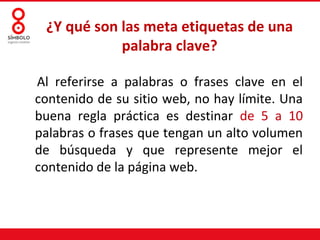 Al referirse a palabras o frases clave en el
contenido de su sitio web, no hay límite. Una
buena regla práctica es destinar de 5 a 10
palabras o frases que tengan un alto volumen
de búsqueda y que represente mejor el
contenido de la página web.
¿Y qué son las meta etiquetas de una
palabra clave?
 
