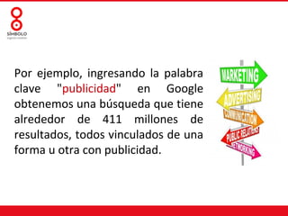 Por ejemplo, ingresando la palabra
clave "publicidad" en Google
obtenemos una búsqueda que tiene
alrededor de 411 millones de
resultados, todos vinculados de una
forma u otra con publicidad.
 