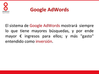 Google AdWords
El sistema de Google AdWords mostrará siempre
lo que tiene mayores búsquedas, y por ende
mayor € ingresos para ellos; y más "gasto"
entendido como inversión.
 