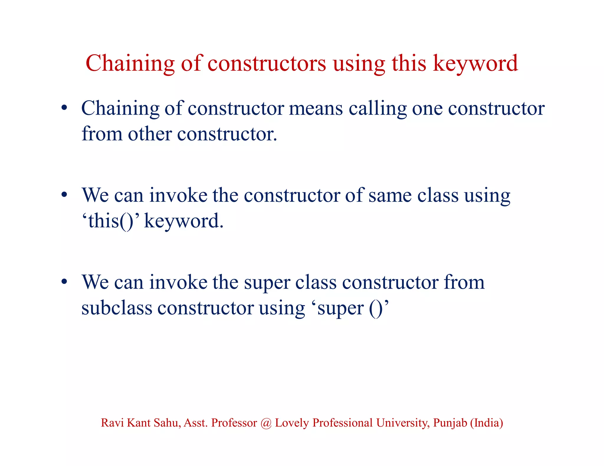 Chaining of constructors using this keyword
• Chaining of constructor means calling one constructor
from other constructor.
• We can invoke the constructor of same class using
‘this()’ keyword.
• We can invoke the super class constructor from
subclass constructor using ‘super ()’
Ravi Kant Sahu, Asst. Professor @ Lovely Professional University, Punjab (India)
 