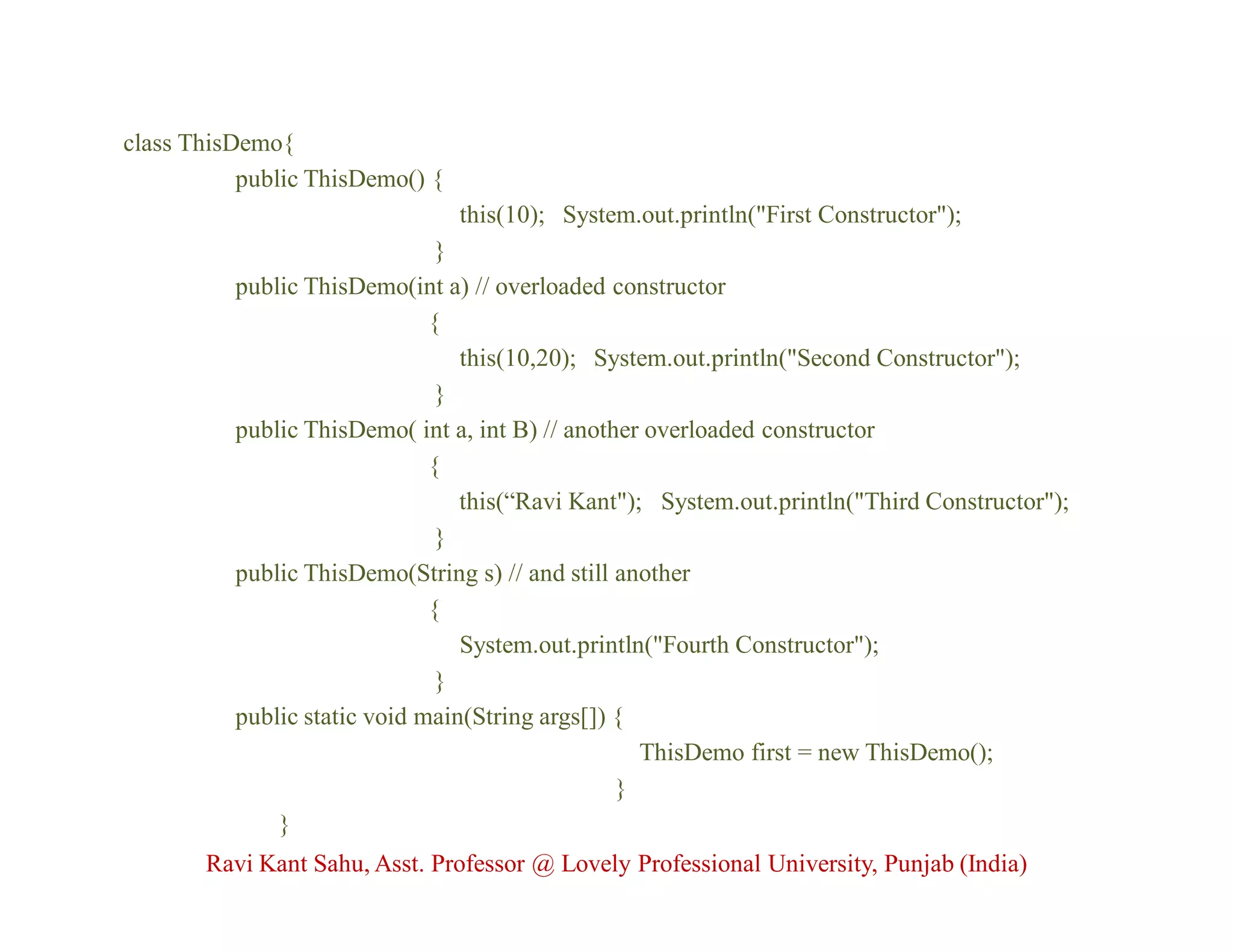 class ThisDemo{
public ThisDemo() {
this(10); System.out.println("First Constructor");
}
public ThisDemo(int a) // overloaded constructor
{
this(10,20); System.out.println("Second Constructor");
}
public ThisDemo( int a, int B) // another overloaded constructor
{
this(“Ravi Kant"); System.out.println("Third Constructor");
}
public ThisDemo(String s) // and still another
{
System.out.println("Fourth Constructor");
}
public static void main(String args[]) {
ThisDemo first = new ThisDemo();
}
}
Ravi Kant Sahu, Asst. Professor @ Lovely Professional University, Punjab (India)
 
