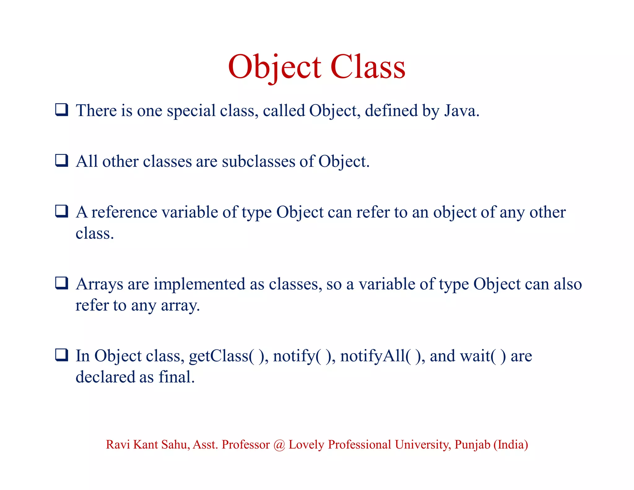 Object Class
 There is one special class, called Object, defined by Java.
 All other classes are subclasses of Object.
 A reference variable of type Object can refer to an object of any other
class.
 Arrays are implemented as classes, so a variable of type Object can also
refer to any array.
 In Object class, getClass( ), notify( ), notifyAll( ), and wait( ) are
declared as final.
Ravi Kant Sahu, Asst. Professor @ Lovely Professional University, Punjab (India)
 