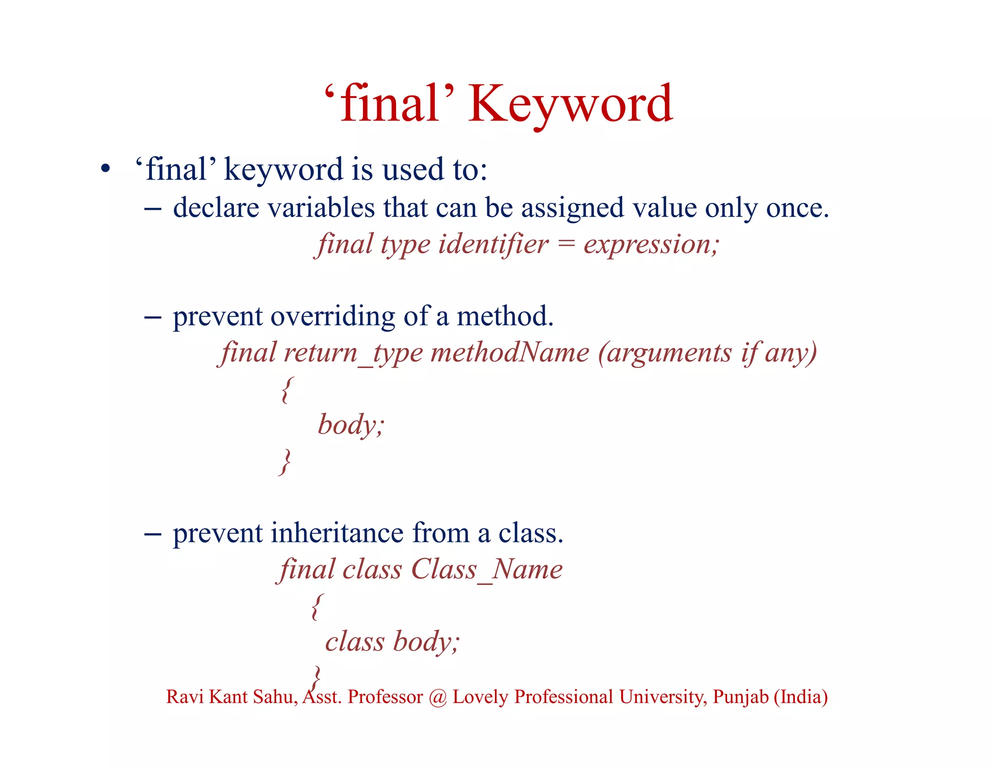 ‘final’ Keyword
• ‘final’ keyword is used to:
– declare variables that can be assigned value only once.
final type identifier = expression;
– prevent overriding of a method.
final return_type methodName (arguments if any)
{
body;
}
– prevent inheritance from a class.
final class Class_Name
{
class body;
}
Ravi Kant Sahu, Asst. Professor @ Lovely Professional University, Punjab (India)
 