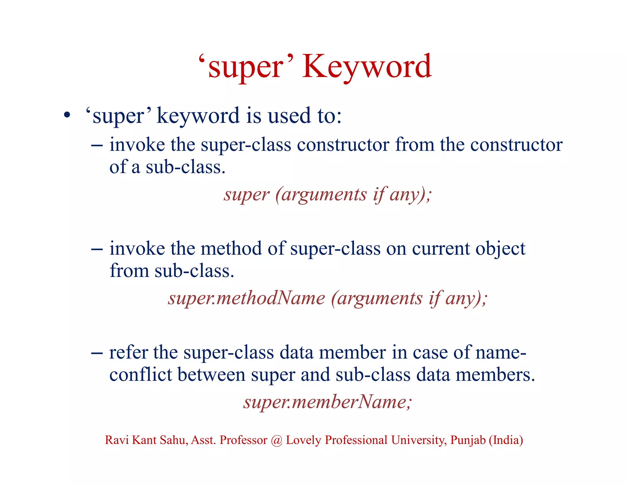 ‘super’ Keyword
• ‘super’ keyword is used to:
– invoke the super-class constructor from the constructor
of a sub-class.
super (arguments if any);
– invoke the method of super-class on current object
from sub-class.
super.methodName (arguments if any);
– refer the super-class data member in case of name-
conflict between super and sub-class data members.
super.memberName;
Ravi Kant Sahu, Asst. Professor @ Lovely Professional University, Punjab (India)
 
