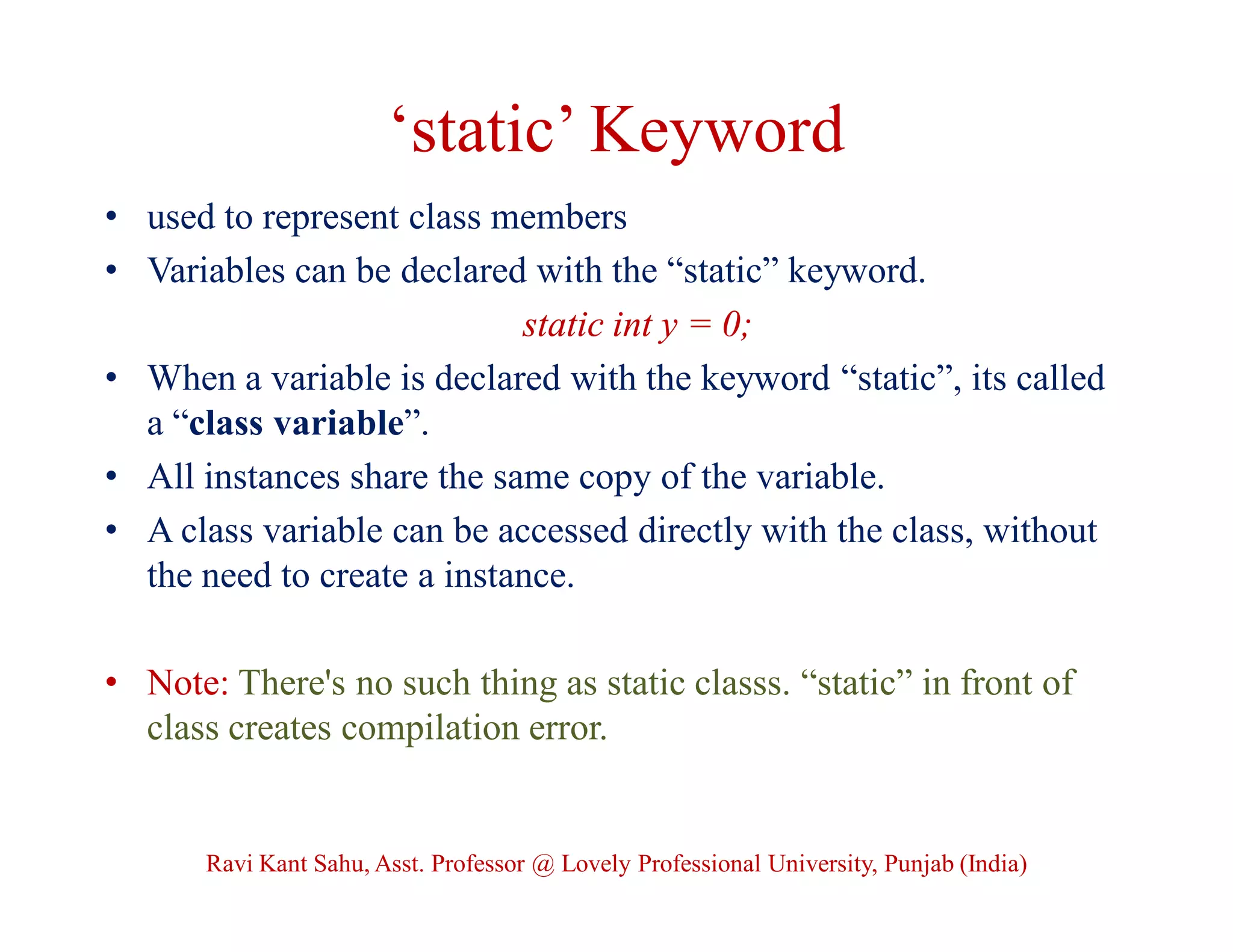 ‘static’ Keyword
• used to represent class members
• Variables can be declared with the “static” keyword.
static int y = 0;
• When a variable is declared with the keyword “static”, its called
a “class variable”.
• All instances share the same copy of the variable.
• A class variable can be accessed directly with the class, without
the need to create a instance.
• Note: There's no such thing as static classs. “static” in front of
class creates compilation error.
Ravi Kant Sahu, Asst. Professor @ Lovely Professional University, Punjab (India)
 