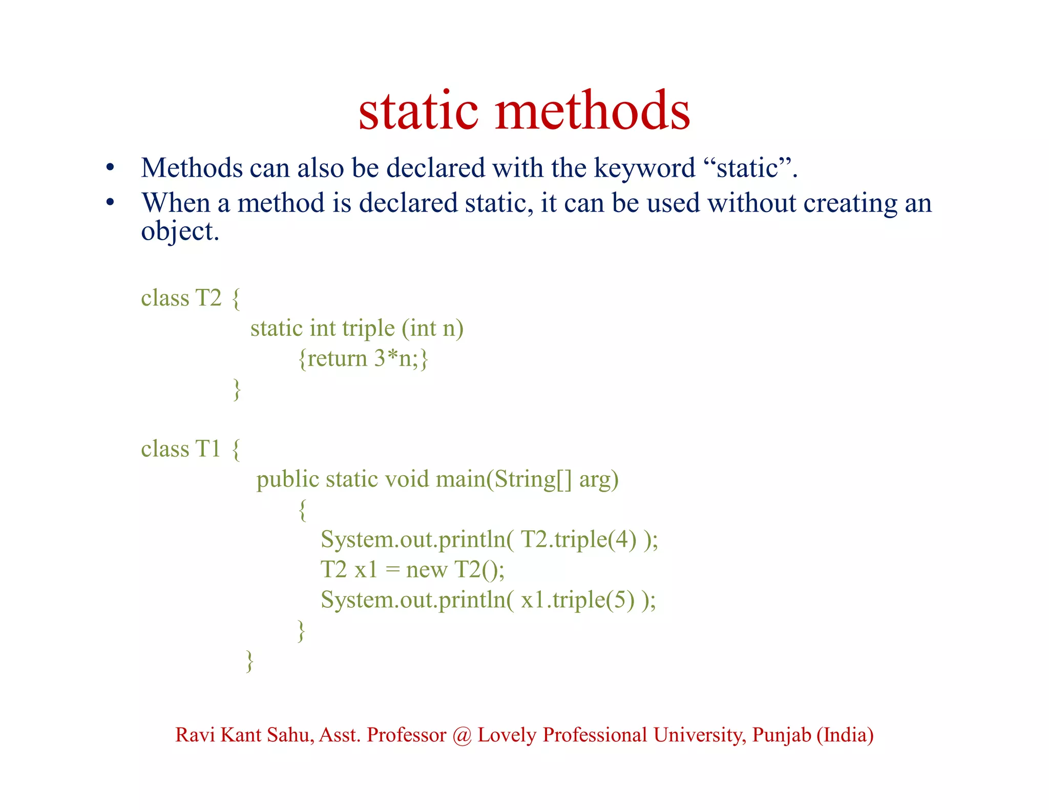 static methods
• Methods can also be declared with the keyword “static”.
• When a method is declared static, it can be used without creating an
object.
class T2 {
static int triple (int n)
{return 3*n;}
}
class T1 {
public static void main(String[] arg)
{
System.out.println( T2.triple(4) );
T2 x1 = new T2();
System.out.println( x1.triple(5) );
}
}
Ravi Kant Sahu, Asst. Professor @ Lovely Professional University, Punjab (India)
 
