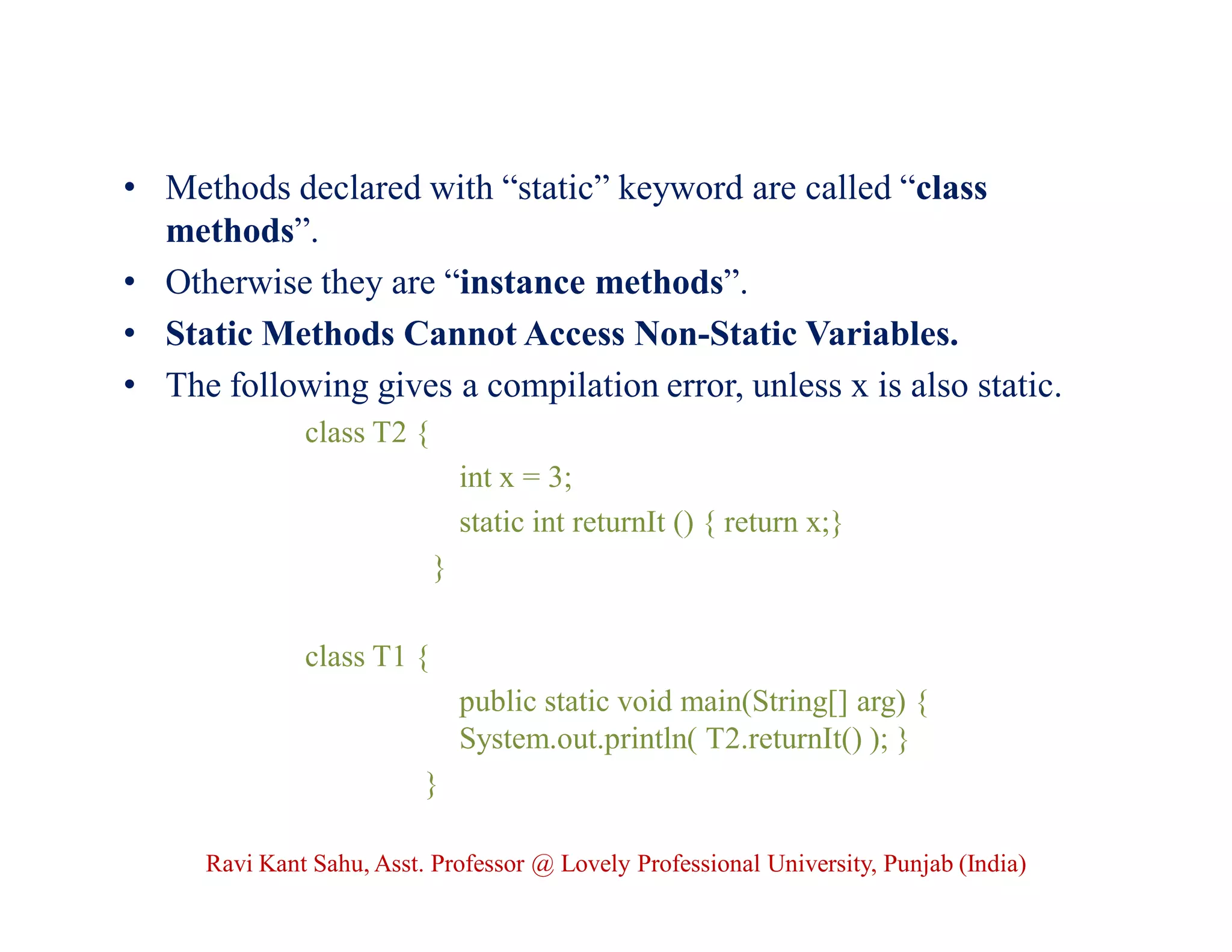 • Methods declared with “static” keyword are called “class
methods”.
• Otherwise they are “instance methods”.
• Static Methods Cannot Access Non-Static Variables.
• The following gives a compilation error, unless x is also static.
class T2 {
int x = 3;
static int returnIt () { return x;}
}
class T1 {
public static void main(String[] arg) {
System.out.println( T2.returnIt() ); }
}
Ravi Kant Sahu, Asst. Professor @ Lovely Professional University, Punjab (India)
 