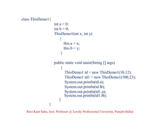 class ThisDemo1{
int a = 0;
int b = 0;
ThisDemo1(int x, int y)
{
this.a = x;
this.b = y;
}
public static void main(String [] args)
{
ThisDemo1 td = new ThisDemo1(10,12);
ThisDemo1 td1 = new ThisDemo1(100,23);
System.out.println(td.a);
System.out.println(td.B);
System.out.println(td1.a);
System.out.println(td1.B);
}
}
Ravi Kant Sahu, Asst. Professor @ Lovely Professional University, Punjab (India)
 