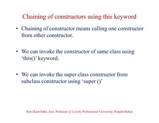 Chaining of constructors using this keyword
• Chaining of constructor means calling one constructor
from other constructor.
• We can invoke the constructor of same class using
‘this()’ keyword.
• We can invoke the super class constructor from
subclass constructor using ‘super ()’
Ravi Kant Sahu, Asst. Professor @ Lovely Professional University, Punjab (India)
 