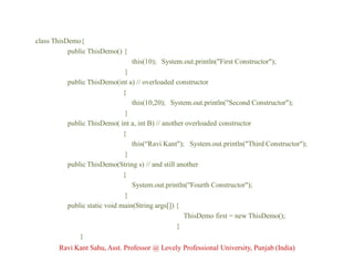 class ThisDemo{
public ThisDemo() {
this(10); System.out.println("First Constructor");
}
public ThisDemo(int a) // overloaded constructor
{
this(10,20); System.out.println("Second Constructor");
}
public ThisDemo( int a, int B) // another overloaded constructor
{
this(“Ravi Kant"); System.out.println("Third Constructor");
}
public ThisDemo(String s) // and still another
{
System.out.println("Fourth Constructor");
}
public static void main(String args[]) {
ThisDemo first = new ThisDemo();
}
}
Ravi Kant Sahu, Asst. Professor @ Lovely Professional University, Punjab (India)
 