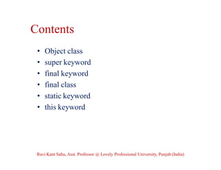 Contents
• Object class
• super keyword
• final keyword
• final class
• static keyword
• this keyword
Ravi Kant Sahu, Asst. Professor @ Lovely Professional University, Punjab (India)
 