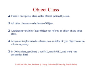 Object Class
 There is one special class, called Object, defined by Java.
 All other classes are subclasses of Object.
 A reference variable of type Object can refer to an object of any other
class.
 Arrays are implemented as classes, so a variable of type Object can also
refer to any array.
 In Object class, getClass( ), notify( ), notifyAll( ), and wait( ) are
declared as final.
Ravi Kant Sahu, Asst. Professor @ Lovely Professional University, Punjab (India)
 