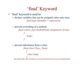 ‘final’ Keyword
• ‘final’ keyword is used to:
– declare variables that can be assigned value only once.
final type identifier = expression;
– prevent overriding of a method.
final return_type methodName (arguments if any)
{
body;
}
– prevent inheritance from a class.
final class Class_Name
{
class body;
}
Ravi Kant Sahu, Asst. Professor @ Lovely Professional University, Punjab (India)
 