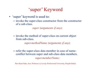 ‘super’ Keyword
• ‘super’ keyword is used to:
– invoke the super-class constructor from the constructor
of a sub-class.
super (arguments if any);
– invoke the method of super-class on current object
from sub-class.
super.methodName (arguments if any);
– refer the super-class data member in case of name-
conflict between super and sub-class data members.
super.memberName;
Ravi Kant Sahu, Asst. Professor @ Lovely Professional University, Punjab (India)
 