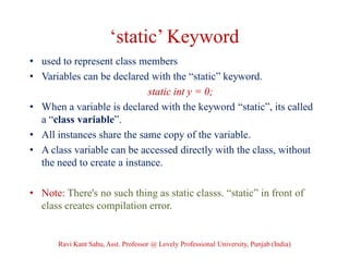 ‘static’ Keyword
• used to represent class members
• Variables can be declared with the “static” keyword.
static int y = 0;
• When a variable is declared with the keyword “static”, its called
a “class variable”.
• All instances share the same copy of the variable.
• A class variable can be accessed directly with the class, without
the need to create a instance.
• Note: There's no such thing as static classs. “static” in front of
class creates compilation error.
Ravi Kant Sahu, Asst. Professor @ Lovely Professional University, Punjab (India)
 