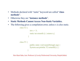 • Methods declared with “static” keyword are called “class
methods”.
• Otherwise they are “instance methods”.
• Static Methods Cannot Access Non-Static Variables.
• The following gives a compilation error, unless x is also static.
class T2 {
int x = 3;
static int returnIt () { return x;}
}
class T1 {
public static void main(String[] arg) {
System.out.println( T2.returnIt() ); }
}
Ravi Kant Sahu, Asst. Professor @ Lovely Professional University, Punjab (India)
 