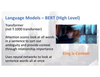 Language Models – BERT (High Level)
Transformer
(not T-1000 transformer)
Attention scores look at all words
in a sentence to sort out
ambiguity and provide context
through relationship importance
Uses neural networks to look at
sentence words all at once
King is Context
 