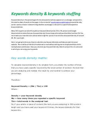 Keywords density & keywords stuffing
Keyworddensity isthe percentage of timesakeywordorphrase appearsona webpage comparedto
the total numberof wordson the page.Inthe contextof searchengine optimization keyworddensity
can be usedasa factor indeterminingwhetherawebpage isrelevanttoa specifiedkeywordor
keywordphrase.
Many SEO expertsconsiderthe optimumkeyworddensitytobe 1% to 3% percentandGoogle
documentationstatesthatyourkeyworddensityforanykeywordorphrase shouldbe lessthan5%.You
mustmake your owndecisionsaboutwhatisrightfor youbut itseemslike akeyworddensityof around
2%-3% isjustright.
Here I am goingto showyou howto calculate yourkeyworddensityandhelpyouoptimizeyour
website.There will be alittle bitof mathematicsinvolvedbutnothingmore complicatedthanalittle
multiplicationanddivision.Howyoucalculate yourkeyworddensityreliesheavilyonthe circumstance
inwhichyou are usingyour keywords.
Key words density maths:
To calculate keyword density in its simplest form, you divide the number of times
that you have used a specific keyword by the total number of words in the text that
you are analyzing and multiply the result by one hundred to achieve your
percentage.
Therefore:
Keyword Density = (Nkr / Tkn) x 100
Where:
Density = your keyword density
Nkr = how many times you repeated a specific keyword
Tkn = total words in the analyzed text
So, if your article or piece of content (the text you are analyzing) is 500 words in
length and you have used your keyword 15 times, the keyword density for that
keyword is…
 
