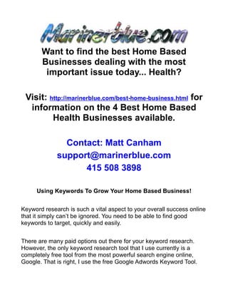 Want to find the best Home Based
       Businesses dealing with the most
        important issue today... Health?

 Visit: http://marinerblue.com/best-home-business.html for
  information on the 4 Best Home Based
         Health Businesses available.

               Contact: Matt Canham
             support@marinerblue.com
                   415 508 3898

     Using Keywords To Grow Your Home Based Business!


Keyword research is such a vital aspect to your overall success online
that it simply can’t be ignored. You need to be able to find good
keywords to target, quickly and easily.


There are many paid options out there for your keyword research.
However, the only keyword research tool that I use currently is a
completely free tool from the most powerful search engine online,
Google. That is right, I use the free Google Adwords Keyword Tool.
 