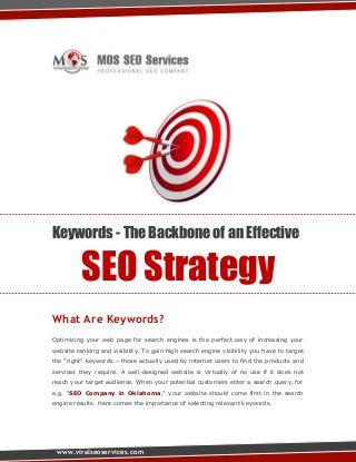 Keywords - The Backbone of an Effective

SEO Strategy
What Are Keywords?
Optimizing your web page for search engines is the perfect way of increasing your
website ranking and visibility. To gain high search engine visibility you have to target
the “right” keywords – those actually used by internet users to find the products and
services they require. A well-designed website is virtually of no use if it does not
reach your target audience. When your potential customers enter a search query, for
e.g. “SEO Company in Oklahoma,” your website should come first in the search
engine results. Here comes the importance of selecting relevant keywords.

www.viralseoservices.com

 