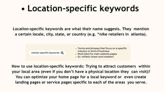 Location-specific keywords are what their name suggests. They mention
a certain locale, city, state, or country (e.g. “nike retailers in atlanta).
How to use location-specific keywords: Trying to attract customers within
your local area (even if you don’t have a physical location they can visit)?
You can optimize your home page for a local keyword or even create
landing pages or service pages specific to each of the areas you serve.
Location-specific keywords
 