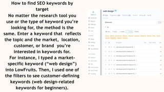How to find SEO keywords by
target
No matter the research tool you
use or the type of keyword you’re
looking for, the method is the
same. Enter a keyword that reflects
the topic and the market, location,
customer, or brand you’re
interested in keywords for.
For instance, I typed a market-
specific keyword (“web design”)
into LowFruits. Then, I used one of
the filters to see customer-defining
keywords (web design-related
keywords for beginners).
 