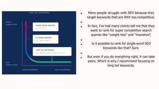 Many people struggle with SEO because they
target keywords that are WAY too competitive.
In fact, I’ve had many clients tell me that they
want to rank for super competitive search
queries like “weight loss” and “insurance”.
Is it possible to rank for single-word SEO
keywords like that? Sure.
But even if you do everything right, it can take
years. Which is why I recommend focusing on
long tail keywords.
 