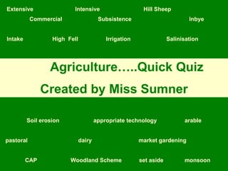 Extensive Intensive Hill Sheep Commercial Subsistence Inbye Intake High  Fell   Irrigation Salinisation   Soil erosion appropriate technology   arable pastoral   dairy   market gardening CAP Woodland Scheme set aside monsoon Agriculture…..Quick Quiz Created by Miss Sumner 