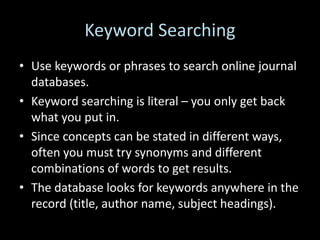 Keyword Searching
• Use keywords or phrases to search online journal
databases.
• Keyword searching is literal – you only get back
what you put in.
• Since concepts can be stated in different ways,
often you must try synonyms and different
combinations of words to get results.
• The database looks for keywords anywhere in the
record (title, author name, subject headings).
 
