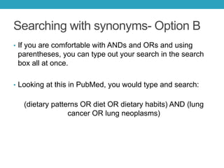Searching with synonyms- Option B
• If you are comfortable with ANDs and ORs and using
parentheses, you can type out your search in the search box all
at once.
• Looking at this in PubMed, you would type and search:
(dietary patterns OR diet OR dietary habits) AND (lung cancer OR
lung neoplasms)
(2,422 results)
• You can see that the final search string is the same, it just
depends on your preference of searching one concept at a time
and combining or starting with everything. If you aren’t getting
the results you expect, consider searching with Option A to see
where your terms aren’t working well with the database.
 