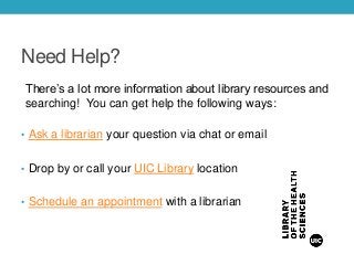 Need Help?
There’s a lot more information about library resources and
searching! You can get help the following ways:
• Ask a librarian your question via chat or email
• Drop by or call your UIC Library location
• Schedule an appointment with a librarian
 
